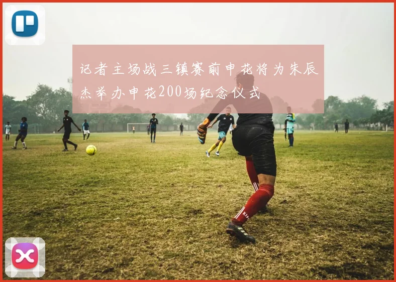 记者主场战三镇赛前申花将为朱辰杰举办申花200场纪念仪式