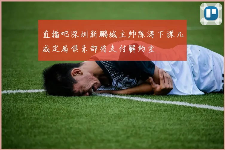 直播吧深圳新鹏城主帅陈涛下课几成定局俱乐部将支付解约金