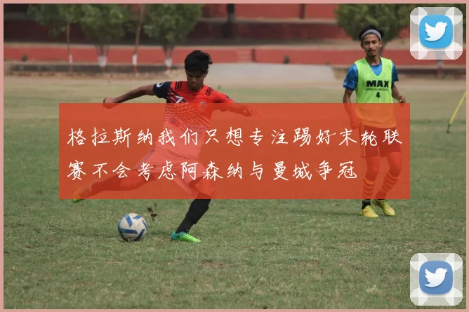 格拉斯纳我们只想专注踢好末轮联赛不会考虑阿森纳与曼城争冠