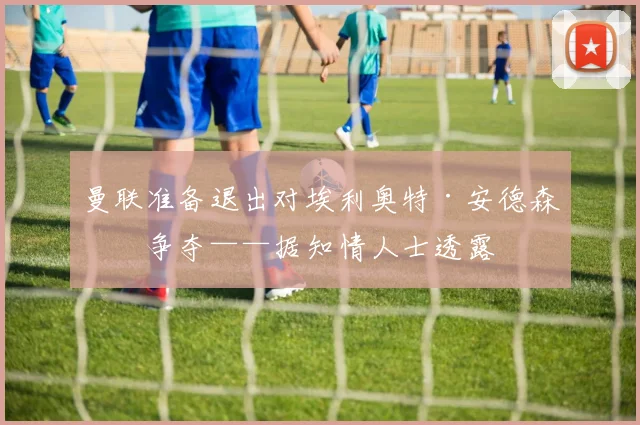 曼联准备退出对埃利奥特·安德森的争夺——据知情人士透露